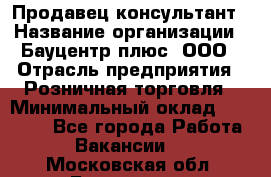 Продавец-консультант › Название организации ­ Бауцентр плюс, ООО › Отрасль предприятия ­ Розничная торговля › Минимальный оклад ­ 22 500 - Все города Работа » Вакансии   . Московская обл.,Бронницы г.
